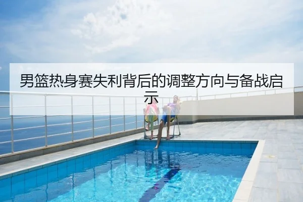 男篮热身赛失利背后的调整方向与备战启示