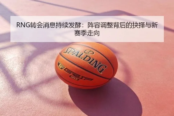 RNG转会消息持续发酵：阵容调整背后的抉择与新赛季走向
