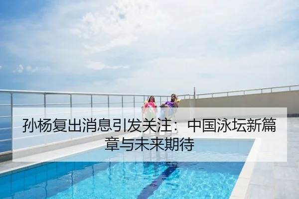 孙杨复出消息引发关注：中国泳坛新篇章与未来期待