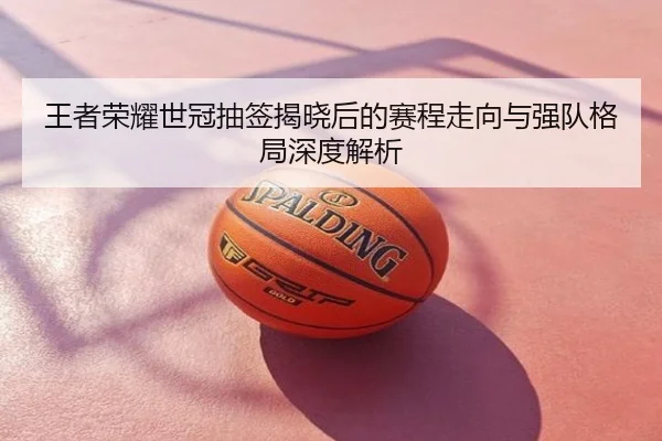 王者荣耀世冠抽签揭晓后的赛程走向与强队格局深度解析