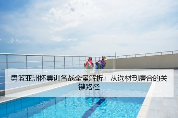 男篮亚洲杯集训备战全景解析：从选材到磨合的关键路径