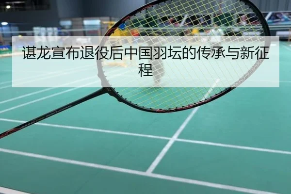 谌龙宣布退役后中国羽坛的传承与新征程
