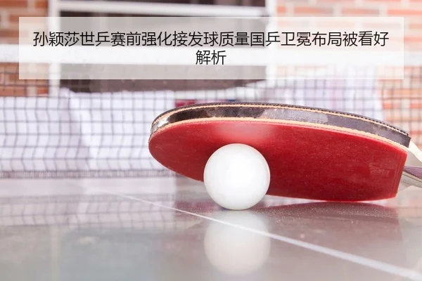 孙颖莎世乒赛前强化接发球质量国乒卫冕布局被看好解析