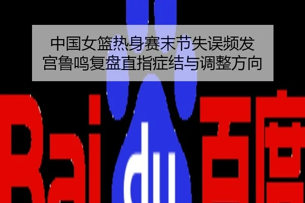 中国女篮热身赛末节失误频发 宫鲁鸣复盘直指症结与调整方向