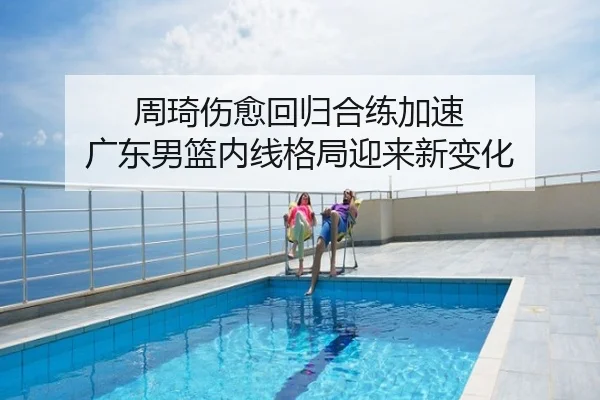 周琦伤愈回归合练加速 广东男篮内线格局迎来新变化