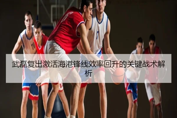 武磊复出激活海港锋线效率回升的关键战术解析