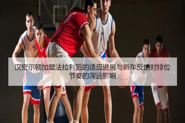 汉密尔顿加盟法拉利后的适应进展与新车反馈对排位节奏的深远影响
