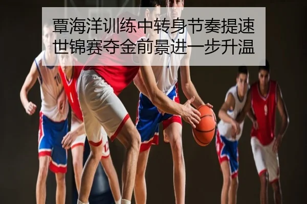 覃海洋训练中转身节奏提速 世锦赛夺金前景进一步升温