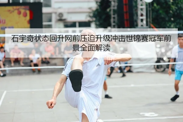 石宇奇状态回升网前压迫升级冲击世锦赛冠军前景全面解读