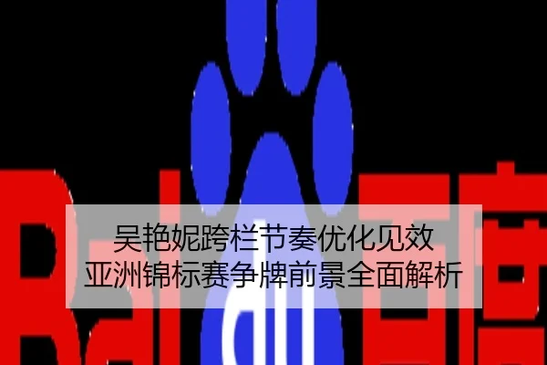 吴艳妮跨栏节奏优化见效 亚洲锦标赛争牌前景全面解析