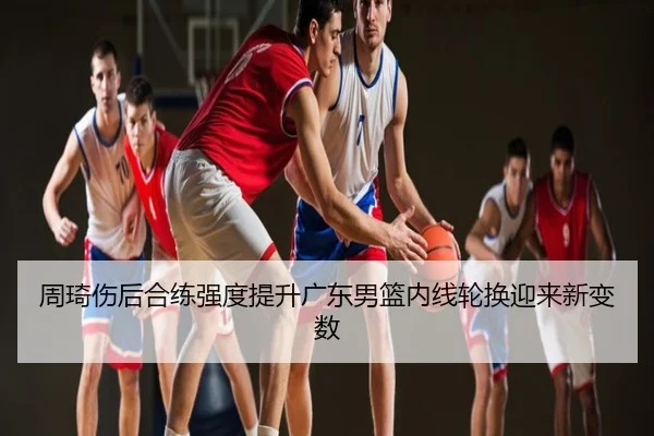周琦伤后合练强度提升广东男篮内线轮换迎来新变数