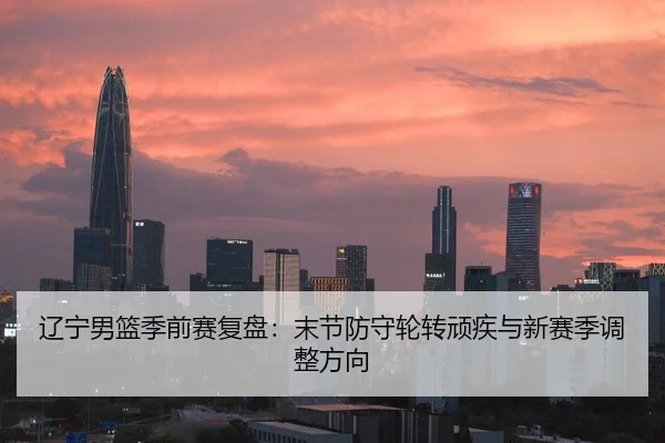 辽宁男篮季前赛复盘：末节防守轮转顽疾与新赛季调整方向
