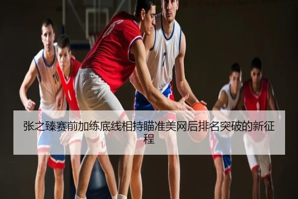 张之臻赛前加练底线相持瞄准美网后排名突破的新征程